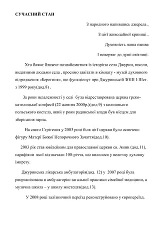 СУЧАСНИЙ СТАН
З народного напившись джерела ,
З цієї живодайної криниці ,
Духовність наша ожива
І повертає до душі світлиці.
Хто бажає ближче познайомитися із історією села Джурин, школи,
видатними людьми села , просимо завітати в кімнату - музей духовного
відродження «Берегиня», що функціонує при Джуринській ЗОШ І-ІІІст.
з 1999 року(дод.8) .
За роки незалежності у селі була відреставрована церква греко-
католицької конфесії (22 жовтня 2000р.)(дод.9) з колишнього
польського костела, який у роки радянської влади був місцем для
зберігання зерна.
На свято Стрітення у 2003 році біля цієї церкви було освячено
фігуру Матері Божої Непорочного Зачаття(дод.10).
2003 рік став ювілейним для православної церкви св. Анни (дод.11),
парафіяни якої відзначали 100-річчя, що вилилося у величну духовну
імпрезу.
Джуринська лікарська амбулаторія(дод. 12) у 2007 році була
реорганізована в амбулаторію загальної практики сімейної медицини, а
музична школа – у школу мистецтв(дод.13).
У 2008 році залізничний переїзд реконструйовано у європереїзд.
 