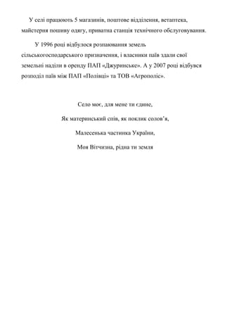 У селі працюють 5 магазинів, поштове відділення, ветаптека,
майстерня пошиву одягу, приватна станція технічного обслуговування.
У 1996 році відбулося розпаювання земель
сільськогосподарського призначення, і власники паїв здали свої
земельні наділи в оренду ПАП «Джуринське». А у 2007 році відбувся
розподіл паїв між ПАП «Полівці» та ТОВ «Агрополіс».
Село моє, для мене ти єдине,
Як материнський спів, як поклик солов’я,
Малесенька частинка України,
Моя Вітчизна, рідна ти земля
 