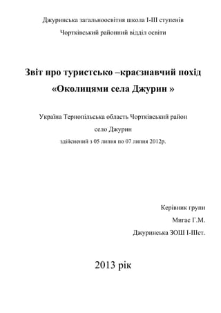 Джуринська загальноосвітня школа І-ІІІ ступенів
Чортківський районний відділ освіти
Звіт про туристсько –краєзнавчий похід
«Околицями села Джурин »
Україна Тернопільська область Чортківський район
село Джурин
здійснений з 05 липня по 07 липня 2012р.
Керівник групи
Мигас Г.М.
Джуринська ЗОШ І-ІІІст.
2013 рік
 