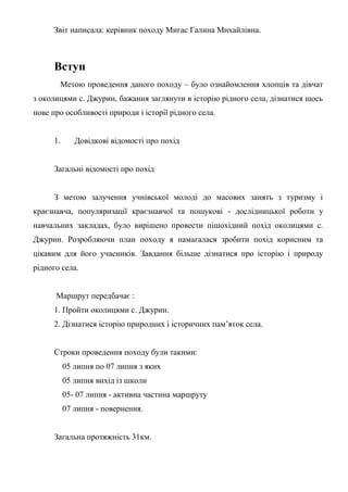 Звіт написала: керівник походу Мигас Галина Михайлівна.
Вступ
Метою проведення даного походу – було ознайомлення хлопців та дівчат
з околицями с. Джурин, бажання заглянути в історію рідного села, дізнатися щось
нове про особливості природи і історії рідного села.
1. Довідкові відомості про похід
Загальні відомості про похід
З метою залучення учнівської молоді до масових занять з туризму і
краєзнавча, популяризації краєзнавчої та пошукові - дослідницької роботи у
навчальних закладах, було вирішено провести пішохідний похід околицями с.
Джурин. Розробляючи план походу я намагалася зробити похід корисним та
цікавим для його учасників. Завдання більше дізнатися про історію і природу
рідного села.
Маршрут передбачає :
1. Пройти околицями с. Джурин.
2. Дізнатися історію природних і історичних пам’яток села.
Строки проведення походу були такими:
05 липня по 07 липня з яких
05 липня вихід із школи
05- 07 липня - активна частина маршруту
07 липня - повернення.
Загальна протяжність 31км.
 