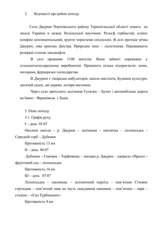 2. Відомості про район походу
Село Джурин Чортківського району Тернопільської області лежить на
заході України в межах Подільської височини. Рельєф горбистий, клімат
помірно континентальний, ґрунти чорноземи опідзолені. В селі протікає річка
Джурин, ліва притока Дністра. Природна зона – лісостепова. Переважають
розорані степові ландшафти.
В селі проживає 1100 жителів. Вони зайняті переважно у
сільськогосподарському виробництві. Працюють кілька підприємств: млин,
пилорама, фермерське господарство.
В Джурині є лікарська амбулаторія, школа мистецтв, Будинок культури,
дитячий садок, дві церкви, чотири магазини.
Через село проходить залізниця Гусятин – Бучач і автомобільна дорога
на Івано – Франківськ і Львів.
3. Опис походу
3.1. Графік руху
І – день 05.07
Околиці школи – р. Джурин – залізниця – капличка – лісопосадка –
Середній горб – Дубники
Протяжність 13 км
ІІ – день 06.07
Дубники – Сажівки – Торфовище – заплава р. Джурин – джерело «Прало» -
фруктовий сад – лісопосадка
Протяжність 14 км
ІІІ – день 07.07
Лісопосадка – пасовище – залізничний переїзд – пам’ятник Січових
стрільцям – пам’ятний знак на честь скасування панщини – пам’ятник – парк –
стадіон – «Сад Турбацьких»
Протяжність 4 км
 