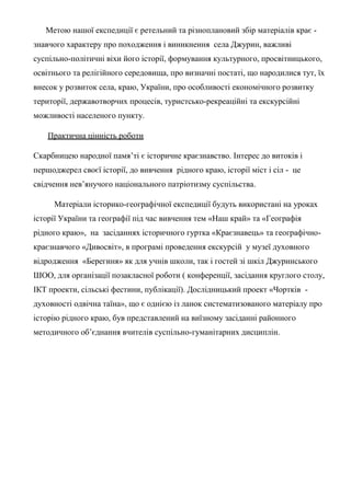 Метою нашої експедиції є ретельний та різноплановий збір матеріалів крає -
знавчого характеру про походження і виникнення села Джурин, важливі
суспільно-політичні віхи його історії, формування культурного, просвітницького,
освітнього та релігійного середовища, про визначні постаті, що народилися тут, їх
внесок у розвиток села, краю, України, про особливості економічного розвитку
території, державотворчих процесів, туристсько-рекреаційні та екскурсійні
можливості населеного пункту.
Практична цінність роботи
Скарбницею народної памя’ті є історичне краєзнавство. Інтерес до витоків і
першоджерел своєї історії, до вивчення рідного краю, історії міст і сіл - це
свідчення нев’янучого національного патріотизму суспільства.
Матеріали історико-географічної експедиції будуть використані на уроках
історії України та географії під час вивчення тем «Наш край» та «Географія
рідного краю», на засіданнях історичного гуртка «Краєзнавець» та географічно-
краєзнавчого «Дивосвіт», в програмі проведення екскурсій у музеї духовного
відродження «Берегиня» як для учнів школи, так і гостей зі шкіл Джуринського
ШОО, для організації позакласної роботи ( конференції, засідання круглого столу,
ІКТ проекти, сільські фестини, публікації). Дослідницький проект «Чортків -
духовності одвічна таїна», що є однією із ланок систематизованого матеріалу про
історію рідного краю, був представлений на виїзному засіданні районного
методичного об’єднання вчителів суспільно-гуманітарних дисциплін.
 