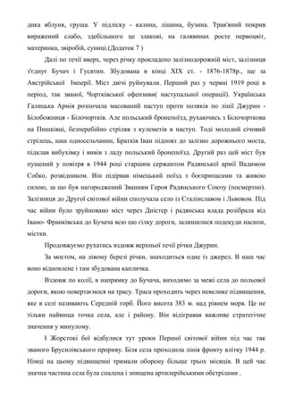 дика яблуня, груша. У підліску - калина, ліщина, бузина. Трав'яний покрив
виражений слабо, здебільшого це злакові, на галявинах росте первоцвіт,
материнка, звіробій, суниці.(Додаток 7 )
Далі по течії вверх, через річку прокладено залізнодорожній міст, залізниця
з'єднує Бучач і Гусятин. Збудована в кінці XIX ст. - 1876-1878р., ще за
Австрійської Імперії. Міст двічі руйнували. Перший раз у червні 1919 році в
період, так званої, Чортківської офензиви( наступальної операції). Українська
Галицька Армія розпочала масований наступ проти поляків по лінії Джурин -
Білобожниця - Білочортків. Але польський бронепоїзд, рухаючись з Білочорткова
на Пишківці, безперебійно стріляв з кулеметів в наступ. Тоді молодий січовий
стрілець, наш односельчанин, Братків Іван підповз до залізно дорожнього моста,
підклав вибухівку і вивів з ладу польський бронепоїзд. Другий раз цей міст був
пущений у повітря в 1944 році старшим сержантом Радянської армії Вадимом
Собко, розвідником. Він підірвав німецький поїзд з боєприпасами та живою
силою, за що був нагороджений Званням Героя Радянського Союзу (посмертно).
Залізниця до Другої світової війни сполучала село із Сталінславом і Львовом. Під
час війни було зруйновано міст через Дністер і радянська влада розібрала від
Івано- Франківська до Бучача всю цю гілку дороги, залишилися подекуди насипи,
містки.
Продовжуємо рухатись вздовж верхньої течії річки Джурин.
За мостом, на лівому березі річки, знаходиться одне із джерел. В наш час
воно відновлене і там збудована капличка.
Вздовж по колії, в напрямку до Бучача, виходимо за межі села до польової
дороги, якою повертаємося на трасу. Траса проходить через невелике підвищення,
яке в селі називають Середній горб. Його висота 383 м. над рівнем моря. Це не
тільки найвища точка села, але і району. Він відігравав важливе стратегічне
значення у минулому.
І Жорстокі бої відбулися тут уроки Першої світової війни під час так
званого Брусилівського прориву. Біля села проходила лінія фронту влітку 1944 р.
Німці на цьому підвищенні тримали оборону більше трьох місяців. В цей час
значна частина села була спалена і знищена артилерійськими обстрілами .
 