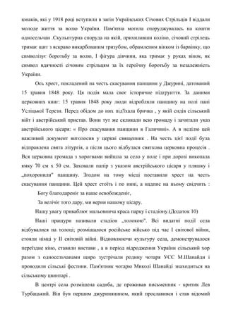 юнаків, які у 1918 році вступили в загін Українських Січових Стрільців І віддали
молоде життя за волю України. Пам'ятна могила споруджувалась на кошти
односельчан .Скульптурна споруда на якій, прихиливши коліно, січовий стрілець
тримає щит з яскраво викарбованим тризубом, обрамленим вінком із барвінку, що
символізує боротьбу за волю, І фігура дівчини, яка тримає у руках вінок, як
символ вдячності січовим стрільцям за їх героїчну боротьбу за незалежність
України.
Ось хрест, покладений на честь скасування панщини у Джурині, датований
15 травня 1848 року. Ця подія мала своє історичне підгрунття. За даними
церковних книг: 15 травня 1848 року люди відробляли панщину на полі пані
Усліцької Терези. Перед обідом до них під'їхала бричка , у якій сидів сільський
війт і австрійський пристав. Вони тут же скликали всю громаду і зачитали указ
австрійського цісаря: « Про скасування панщини в Галичині». А в неділю цей
важливий документ виголосив у церкві священник . На честь цієї події була
відправлена свята літургія, а після цього відбулася святкова церковна процесія .
Вся церковна громада з хорогвами вийшла за село у поле і при дорозі викопала
ямку 70 см х 50 см. Заховали папір з указом австрійського цісаря у пляшку і
„похоронили" панщину. Згодом на тому місці поставили хрест на честь
скасування панщини. Цей хрест стоїть і по нині, а надпис на ньому свідчить :
Богу благодареніє за наше освобожденіє,
За велічіє того дару, ми верни нашому цісару.
Нашу увагу приваблює мальовнича краса парку і стадіону.(Додаток 10)
Наші пращури називали стадіон „толокою". Всі видатні події села
відбувалися на толоці; розмішалося російське військо під час І світової війни,
стояли німці у II світовій війні. Відновлюючи культуру села, демонструвалося
переїздне кіно, ставили вистави , а в період відродження України сільський хор
разом з односельчанами щиро зустрічали родину чотаря УСС М.Шанайди і
проводили сільські фестини. Пам'ятник чотарю Миколі Шанайді знаходиться на
сільському цвинтарі .
В центрі села розмішена садиба, де проживав письменник - критик Лев
Турбацький. Він був першим джуринянином, який прославився і став відомий
 