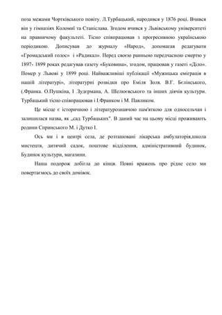 поза межами Чортківського повіту. Л.Турбацький, народився у 1876 році. Вчився
він у гімназіях Коломиї та Станіслава. Згодом вчився у Львівському університеті
на правничому факультеті. Тісно співпрацював з прогресивною українською
періодикою. Дописував до журналу «Народ», допомагав редагувати
«Громадський голос» і «Радикал». Перед своєю ранньою передчасною смертю у
1897- 1899 роках редагував газету «Буковина», згодом, працював у газеті «Діло».
Помер у Львові у 1899 році. Найважливіші публікації «Мужицька еміграція в
нашій літературі», літературні розвідки про Еміля Золя. В.Г. Бєлінського,
(.Франка. О.Пушкіна, І .Зудєрмана, А. Шелюєвського та інших діячів культури.
Турбацький тісно співпрацював і І.Франком і М. Павликом.
Це місце є історичною і літературознавчою пам'яткою для односельчан і
залишилася назва, як „сад Турбацьких". В даний час на цьому місці проживають
родини Спринського М. і Дутко І.
Ось ми і в центрі села, де розташовані лікарська амбулаторія,школа
мистецтв, дитячий садок, поштове відділення, адміністративний будинок,
Будинок культури, магазини.
Наша подорож добігла до кінця. Повні вражень про рідне село ми
повертаємось до своїх домівок.
 