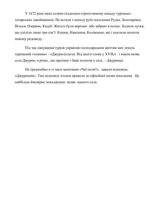 У 1672 році наші селяни піддалися страхітливому нападу турецько-
татарських завойовників. Не встали з попелу руїн поселення Рудка, Золотарівка,
Вільхи, Озеряни, Кадуб. Жителі були вирізані або забрані в полон. Ходили чутки,
що уціліло лише три сім’ї: Коцюк, Квасниця, Колівошко, які і поклали початок
новому родоводу.
Під час панування турків управляв господарським життям цих земель
турецький «темник» - «Джура»(слуга). Від цього слова у ХVIIст. і пішла назва
села Джурин, а річка , що протікає і бере початок у селі, – Джуринка.
На традиційне в ті часи запитання «Чиї поля?», давали відповідь:
«Джуринові». Такі відповіді згодом привели до офіційної назви поселення . Це
найбільш ймовірне походження назви нашого села.
 