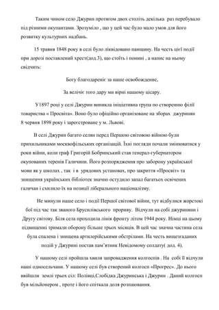 Таким чином село Джурин протягом двох століть декілька раз перебувало
під різними окупантами. Зрозуміло , що у цей час було мало умов для його
розвитку культурних надбань.
15 травня 1848 року в селі було ліквідовано панщину. На честь цієї події
при дорозі поставлений хрест(дод.3), що стоїть і понині , а напис на ньому
свідчить:
Богу благодареніє за наше освобождение,
За велічіє того дару ми вірні нашому цісару.
У1897 році у селі Джурин виникла ініціативна група по створенню філії
товариства « Просвіта». Воно було офіційно організоване на зборах джуринян
8 червня 1898 року і зареєстроване у м. Львові.
В селі Джурин багато селян перед Першою світовою війною були
прихильниками москвофільських організацій. Їхні погляди почали змінюватися у
роки війни, коли граф Григорій Бобринський став генерал-губернатором
окупованих теренів Галичини. Його розпорядження про заборону української
мови як у школах , так і в урядових установах, про закриття «Просвіт» та
знищення українських бібліотек значно остудило запал багатьох освічених
галичан і схилило їх на позиції ліберального націоналізму.
Не минули наше село і події Першої світової війни, тут відбулися жорстокі
бої під час так званого Брусилівського прориву. Відчули на собі джуриняни і
Другу світову. Біля села проходила лінія фронту літом 1944 року. Німці на цьому
підвищенні тримали оборону більше трьох місяців. В цей час значна частина села
була спалена і знищена артилерійськими обстрілами. На честь вищезгаданих
подій у Джурині постав пам’ятник Невідомому солдату( дод. 4).
У нашому селі пройшла хвиля запровадження колгоспів . На собі її відчули
наші односельчани. У нашому селі був створений колгосп «Прогрес». До нього
ввійшли землі трьох сіл: Полівці,Слобідка Джуринська і Джурин . Даний колгосп
був мільйонером , проте і його спіткала доля розпаювання.
 
