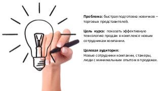 Проблема: быстрая подготовка новичков –
торговых представителей.
Цель курса: показать эффективную
технологию продаж в комплексе новым
сотрудникам компании.
Целевая аудитория:
Новые сотрудники компании, стажеры,
люди с минимальным опытом в продажах.
 