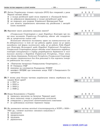 Типові тестові ЗАВДАННЯ з історії україни	 —  105  —	Варіант 8
27.	Легіон Українських січових стрільців (УСС) був створений у  роки
Першої світової війни:
А	 у складі російської армії після перемоги в  «Галицькій битві»
Б	 як добровольче формування у  складі австрійської армії
В	 як підрозділ для охорони Української Центральної Ради
Г	 для захисту українського населення від російських і  австрій-
ських окупантів
28.	Фрагмент якого документа наведено нижче?
«Генеральний Секретаріат в  заяві Народних Комісарів про те,
що вони визнають Українську Республіку, вбачає або нещирість
або  ж суперечність самим собі.
Неможливо одночасно визнавати право на самовизначення аж
до відокремлення і  в той же час робити грубий замах на це право,
накидаючи свої форми політичного ладу, як це робить Рада Народ-
них Комісарів Великоросії щодо Народної Української Республіки.
Генеральний Секретаріат рішуче одкидає всякі домагання народних
комісарів вмішуватися в  справу упорядкування державного й  полі-
тичного життя в  Народній Українській Республіці… Стан війни
між двома державами Російської Республіки Генеральний Секретарі-
ат вважає смертоносним для діла революції й  для перемоги інтере­
сів робітників та селян…»
А	 «Тимчасова інструкція Генеральному Секретаріату...»
Б	 ІV Універсал УЦР
В	 відповідь на ультиматум Раднаркому РСФРР
Г	 маніфест ВУЦВК про повалення влади УЦР і  Генерального Се-
кретаріату
29.	У якому році більша частина українських земель перебувала під
владою Білої армії?
А	 у 1917  р.
Б	 у 1918  р.
В	 у 1919  р.
Г	 у 1920  р.
30.	Влада більшовиків в  Україні:
А	 трималась виключно на багнетах Червоної армії
Б	 мала соціальну опору в  українському суспільстві
В	 утвердилась у  результаті антигетьманського повстання
Г	 не здійснювала політики червоного терору
31.	Як називалася система заготівлі сільгосппродуктів в УСРР у 1919—
1921  рр., елемент політики «воєнного комунізму»?
А	 продподаток
Б	 продрозкладка
В	 трудодень
Г	 держпостача
ГГ
А Б В Г Д
1
2
3
4
А Б В Г Д
1
2
3
4
А Б В Г
1
2
3
4
А Б В Г
1
2
3
4
А Б ВА Б В
	27
ГГ
А Б В Г Д
1
2
3
4
А Б В Г Д
1
2
3
4
А Б В Г
1
2
3
4
А Б В Г
1
2
3
4
А Б ВА Б В
	28
ГГ
А Б В Г Д
1
2
3
4
А Б В Г Д
1
2
3
4
А Б В Г
1
2
3
4
А Б В Г
1
2
3
4
А Б ВА Б В
	29
ГГ
А Б В Г Д
1
2
3
4
А Б В Г Д
1
2
3
4
А Б В Г
1
А Б В Г
1
А Б ВА Б В
	30
ГГ
А Б В Г Д
1
2
3
А Б В Г Д
1
2
3
А Б ВА Б В
	31
www.e-ranok.com.ua
 