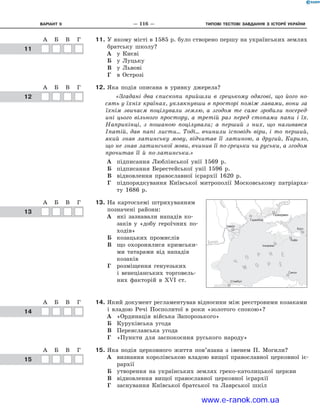 Варіант 9	 —  116  —	 Типові тестові ЗАВДАННЯ з історії україни
11.	У якому місті в 1585 р. було створено першу на українських землях
братську школу?
А	 у Києві
Б	 у Луцьку
В	 у Львові
Г	 в Острозі
12.	Яка подія описана в  уривку джерела?
«Згадані два єпископи прийшли в  грецькому одягові, що його но-
сять у їхніх країнах, уклякнувши в просторі поміж лавами, вони за
їхнім звичаєм поцілували землю, а  згодом те саме зробили посеред-
ині цього вільного простору, а  третій раз перед стопами папи і  їх.
Наприкінці, з  пошаною поцілували; а  перший з  них, що називався
Іпатій, дав папі листи... Тоді... вчинили ісповідь віри, і  то перший,
який знав латинську мову, відчитав її латиною, а  другий, Кирило,
що не знав латинської мови, вчинив її по-грецьки чи руськи, а згодом
прочитав її й  по-латинськи.»
А	 підписання Люблінської унії 1569  р.
Б	 підписання Берестейської унії 1596  р.
В	 відновлення православної ієрархії 1620  р.
Г	 підпорядкування Київської митрополії Московському патріарха-
ту 1686  р.
13.	На картосхемі штрихуванням
позначені райони:
А	 які зазнавали нападів ко-
заків у  «добу героїчних по-
ходів»
Б	 козацьких промислів
В	 що охоронялися кримськи-
ми татарами від нападів
козаків
Г	 розміщення генуезьких
і  венеціанських торговель-
них факторій в  ХVІ  ст.
14.	Який документ регламентував відносини між реєстровими козаками
і  владою Речі Посполитої в  роки «золотого спокою»?
А	 «Ординація війська Запорозького»
Б	 Куруківська угода
В	 Переяславська угода
Г	 «Пункти для заспокоєння руського народу»
15.	Яка подія церковного життя пов’язана з  іменем П.  Могили?
А	 визнання королівською владою вищої православної церковної іє-
рархії
Б	 утворення на українських землях греко-католицької церкви
В	 відновлення вищої православної церковної ієрархії
Г	 заснування Київської братської та Лаврської шкіл
ГГ
А Б В Г Д
1
2
3
4
А Б В Г Д
1
2
3
4
А Б В Г
1
2
3
4
А Б В Г
1
2
3
4
А Б ВА Б В
	11
ГГ
А Б В Г Д
1
2
3
4
А Б В Г Д
1
2
3
4
А Б В Г
1
2
3
4
А Б В Г
1
2
3
4
А Б ВА Б В
	12
ГГ
А Б В Г Д
1
2
3
4
А Б В Г Д
1
2
3
4
А Б В Г
1
2
3
4
А Б В Г
1
2
3
4
А Б ВА Б В
	13
Стамбул
Синоп
Газікермен
Гаджибей
Інкерман
Кафа
Керч
Ізмаїл
Стамбул
Синоп
Газікермен
Гаджибей
Інкерман
Кафа
Керч
Ізмаїл
ГГ
А Б В Г Д
1
2
3
4
А Б В Г Д
1
2
3
4
А Б В Г
1
А Б В Г
1
А Б ВА Б В
	14
ГГ
А Б В Г Д
1
2
3
А Б В Г Д
1
2
3
А Б ВА Б В
	15
www.e-ranok.com.ua
 