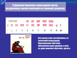 Все числа у них составлялись из
сочетаний клинышков.
Вертикальная чёрточка
обозначала одну единицу, а угол
из двух лежачих чёрточек- десять.
В Древнем Вавилоне записывали числа,
выдавливая значки палочкой на глиняной дощечке.
 