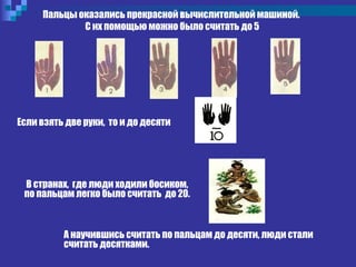 А научившись считать по пальцам до десяти, люди стали
считать десятками.
Пальцы оказались прекрасной вычислительной машиной.
С их помощью можно было считать до 5
Если взять две руки, то и до десяти
В странах, где люди ходили босиком,
по пальцам легко было считать до 20.
 