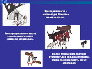 Проходили многие –
многие годы. Менялась
жизнь человека.
Людям приходилось всё чаще
сталкиваться с большими числами.
Нужно было придумать, как их
записывать
Люди приручили животных, на
земле появились первые
скотоводы, земледельцы.
 