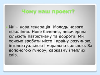 Чому наш проект?
 Ми – нова генерація! Молодь нового
покоління. Нове бачення, невичерпна
кількість патріотизму та доброти. Ми
хочемо зробити місто і країну розумною,
інтелектуальною і морально сильною. За
допомогою гумору, сарказму і теплих
слів.
 