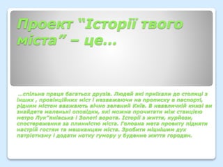 Проект “Історії твого
міста” – це…
…спільна праця багатьох друзів. Людей які приїхали до столиці з
інших , провінційних міст і незважаючи на прописку в паспорті,
рідним містом вважають вічно зелений Київ. В невеличкій книзі ви
знайдете маленькі оповідки, які можна прочитати між станцією
метро Лук”янівська і Золоті ворота. Історії з життя, курйози,
спостереження за плинністю міста. Головна мета проекту підняти
настрій гостям та мешканцям міста. Зробити міцнішим дух
патріотизму і додати нотку гумору у буденне життя городян.
 