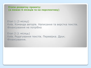 Етап 1 (3 місяці)
Київ. Команда авторів. Написання та верстка текстів.
Фінансування не потрібно
Етап 2 (1 місяць)
Київ. Редагування текстів. Перевірка. Друк.
Фінансування.
Етапи розвитку проекту:
(в межах 6 місяців та на перспективу)
 