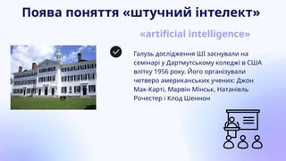 Поява поняття «штучний інтелект»
«artificial intelligence»
Галузь дослідження ШІ заснували на
семінарі у Дартмутському коледжі в США
влітку 1956 року. Його організували
четверо американських учених: Джон
Мак-Карті, Марвін Мінськ, Натаніель
Рочестер і Клод Шеннон
 
