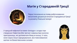 Перші посилання на появу роботизованих
механізмів датуються епохою Стародавньої Греції
та розквіту Римської імперії
У грецькій міфології в поемі «Ілліада» є згадка про
створених Гефестом (бог вогню і ковальства) золотих
прислужниць, які допомагали йому в палаці. У часи,
коли наука лише зароджувалася, все пояснювалося
магією чи божественними силами
Магія у Стародавній Греції
 