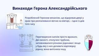 Розроблений Героном механізм, що відкривав двері у
храм при розпалюванні вогню на вівтарі, – одне із див
того часу
Перетворення напоїв просто вражало.
Дві ємності, сполучені трубкою,
заповнювалися різними рідинами і якщо
у будь-яку з них доливати відповідну
рідину, вона витісняла іншу
Винаходи Герона Александрійського
 