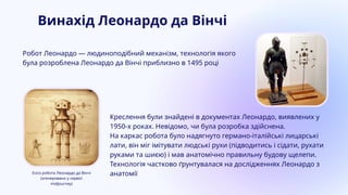 Винахід Леонардо да Вінчі
Робот Леонардо — людиноподібний механізм, технологія якого
була розроблена Леонардо да Вінчі приблизно в 1495 році
Креслення були знайдені в документах Леонардо, виявлених у
1950-х роках. Невідомо, чи була розробка здійснена.
На каркас робота було надягнуто германо-італійські лицарські
лати, він міг імітувати людські рухи (підводитись і сідати, рухати
руками та шиєю) і мав анатомічно правильну будову щелепи.
Технологія частково ґрунтувалася на дослідженнях Леонардо з
анатомії
Ескіз робота Леонардо да Вінчі
(згенеровано у сервісі
midjourney)
 