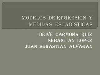 MODELOS  DE REGRESION  Y  MEDIDAS  ESTADISTICAS DEIVE  Carmona  RUIZ SEBASTIAN  LOPEZ JUAN  SEBASTIAN  ALVARAN 