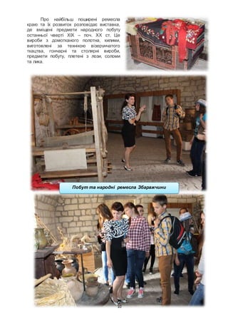 10
Про найбільш поширені ремесла
краю та їх розвиток розповідає виставка,
де вміщені предмети народного побуту
останньої чверті ХІХ – поч. ХХ ст. Це
вироби з домотканого полотна, килими,
виготовлені за технікою візерунчатого
ткацтва, гончарні та столярні вироби,
предмети побуту, плетені з лози, соломи
та лика.
Побут та народні ремесла Збаражчини
 