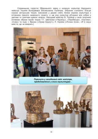 11
Справжньою гордістю Збаразького замку є колекція скульптур Народного
майстра України Володимира Васильовича Лупійчука. Зібрання становить більше
сорока авторських творів, виконаних у дереві (липі). Кожна окрема скульптура є
втіленням певного жанрового сюжету, а ще ряд скульптур об’єднані між собою у
диптихи та триптихи єдиною назвою. Народний майстер В. Лупійчук у своїх творіннях
втілював образи героїв творів Т.Г. Шевченка («Чернець», «Перебендя», «Хустина»,
«Сова» та інші), І. Франка («Захар Беркут»), Л. України («Лісова пісня», «Я в серці
маю те, що не вмирає»).
Поринули у загадковий світ майстра,
представлений у його скульптурах …
 