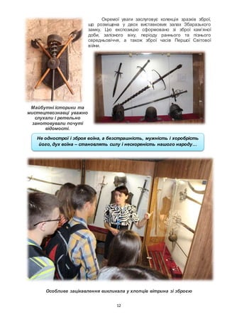 12
Окремої уваги заслуговує колекція зразків зброї,
що розміщена у двох виставкових залах Збаразького
замку. Цю експозицію сформовано зі зброї кам’яної
доби, залізного віку, періоду раннього та пізнього
середньовіччя, а також зброї часів Першої Світової
війни.
Майбутні історики та
мистецтвознавці уважно
слухали і ретельно
занотовували почуті
відомості.
Особливе зацікавлення викликала у хлопців вітрина зі зброєю
Не однострої і зброя воїна, а безстрашність, мужність і хоробрість
його, дух воїна – становлять силу і нескореність нашого народу…
 