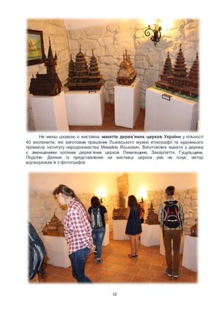 13
Не менш цікавою є виставка макетів дерев’яних церков України у кількості
40 експонатів, які виготовив працівник Львівського музею етнографії та художнього
промислу інституту народознавства Михайло Яськович. Виготовлені макети з дерева
є зменшеними копіями дерев’яних церков Лемківщини, Закарпаття, Гуцульщини,
Поділля. Деяких із представлених на виставці церков уже не існує, автор
відтворював їх з фотографій.
 