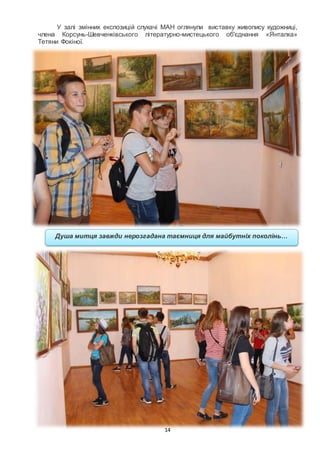 14
У залі змінних експозицій слухачі МАН оглянули виставку живопису художниці,
члена Корсунь-Шевченківського літературно-мистецького об'єднання «Янталка»
Тетяни Фокіної.
Душа митця завжди нерозгадана таємниця для майбутніх поколінь…
 