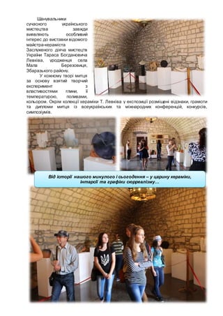 15
Шанувальники
сучасного українського
мистецтва завжди
виявляють особливий
інтерес до виставки відомого
майстра-кераміста
Заслуженого діяча мистецтв
України Тараса Богдановича
Левківа, уродженця села
Мала Березовиця,
Збаразького району.
У кожному творі митця
за основу взятий творчий
експеримент з
властивостями глини, її
температурою, поливами,
кольором. Окрім колекції кераміки Т. Левківа у експозиції розміщені відзнаки, грамоти
та дипломи митця із всеукраїнських та міжнародних конференцій, конкурсів,
симпозіумів.
Від історії нашого минулого і сьогодення – у царину кераміки,
інтарсії та графіки сюрреалізму…
 