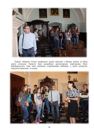 16
Слухачі обласної літньої профільної школи завітали у Велику зелену та Малу
жовту вітальню. Проекти були розроблені архітектурною майстернею Юрія
Вербовецького. Нові зали наповнені старовинними меблями, а також колекцією
портретів шляхтичів та князів.
 