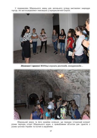 17
У підземеллях Збаразького замку для загального огляду виставлені знаряддя
тортур, які застосовувалися інквізицією у середньовічній Європі.
Здивовані і вражені МАНівці слухали розповідь екскурсовода…
Збаразький замок та його музейна колекція, що передає історичний колорит
різних періодів історії Збаразького краю, є привабливим об’єктом для туристів з
різних куточків України та гостей із зарубіжжя.
 