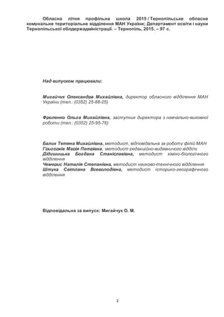 2
Обласна літня профільна школа 2015 / Тернопільське обласне
комунальне територіальне відділення МАН України; Департамент освіти і науки
Тернопільської облдержадміністрації. – Тернопіль, 2015. – 97 с.
Над випуском працювали:
Мигайчук Олександра Михайлівна, директор обласного відділення МАН
України (тел.: (0352) 25-88-25)
Фроленко Ольга Михайлівна, заступник директора з навчально-виховної
роботи (тел.: (0352) 25-95-76)
Балик Тетяна Михайлівна, методист, відповідальна за роботу філій МАН
Григорків Марія Петрівна, методист редакційно-видавничого відділу
Дідушицька Богдана Станіславівна, методист хіміко-біологічного
відділення
Чемерис Наталія Степанівна, методист науково-технічного відділення
Штука Світлана Всеволодівна, методист історико-географічного
відділення
Відповідальна за випуск: Мигайчук О. М.
 