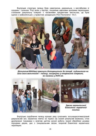 20
Внутрішня структура палацу була симетрична, дзеркальна, з вестибюлем зі
сходами і салоном. Ряд залів у партері, поєднаних широкими арковими переходами,
становили дзеркальну галерею з численними предметами мистецтва, що була
однією з найвеличніших у приватних резиденціях Речі Посполитої 18 ст.
Допитливі МАНівці прагнули доторкнутися до історії, подивитися на
зали його величності – палацу, зазирнути у старовинне дзеркало,
як панянки у ХVІІІ ст.
Зразки автентичної
блакитної керамічної
плитки
Внутрішнє оздоблення палацу вражає уяву сучасників: восьмидесятиметровий
дзеркальний зал, керамічна плитка на підлозі (на кожній унікальний малюнок), стіни
драпіровані тканинами з золотим шиттям ручної роботи, панелі оброблені цінними
породами дерев, дах з танцювальним залом, покритий блакитною керамічною
черепицею.
 