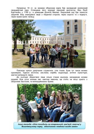 21
Наприкінці 18 ст. за межами оборонних мурів був закладений величезний
ландшафтний парк. Спланував його відомий парковий архітектор Жан Якоб
Бургіньйон у 1789 р., а довершив Діонісій Маклер. Бароковий сад був повністю
закритий. Вхід знаходився лише з південної сторони, через ворота та з подвір’я,
через праве крило палацу.
Повсюди чулося дзюрчання струмочків, спів птахів. Була тут також велика
оранжерея, підвісні місточки, альтанки, клумби, водоспади, античні скульптури,
кам’яні напівкруглі лавки.
До сьогодні збереглися лише кілька старих каштанів, висаджених косими
рядами, біля сотні вікових лип, кам’яна лавочка, що стоїть на місці одного з
оборонних бастіонів, та напівзруйнована брама.
Б
Існує легенда: «Хто посидить на старовинній кам'яній лавочці у
Вишнівецькому парку, обов’язково невдовзі вийде заміж»
 