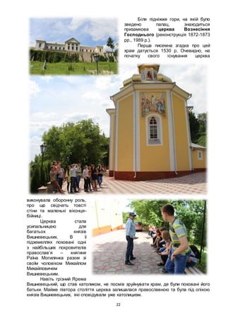 22
Біля підніжжя гори, на якій було
зведено палац, знаходиться
призамкова церква Вознесіння
Господнього (реконструкція 1872-1873
pp., 1989 p.).
Перша писемна згадка про цей
храм датується 1530 р. Очевидно, на
початку свого існування церква
виконувала оборонну роль,
про що свідчать товсті
стіни та маленькі віконця-
бійниці.
Церква стала
усипальницею для
багатьох князів
Вишневецьких. В її
підземеллях поховані одні
з найбільших покровителів
православ’я – княгиня
Раїна Могилянка разом зі
своїм чоловіком Михайлом
Михайловичем
Вишневецьким.
Навіть грізний Ярема
Вишневецький, що став католиком, не посмів зруйнувати храм, де були поховані його
батьки. Майже півтора століття церква залишалася православною та була під опікою
князів Вишневецьких, які сповідували уже католицизм.
 