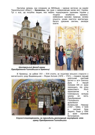 24
Наступна зупинка, яка очікувала на МАНівців - чарівне містечко на окраїні
Тернопільської області – Кременець. Це одне з найкрасивіших малих міст України.
Тут є все, що потрібно людині, яка любить подорожувати теренами України у
пошуках незабутніх вражень:
неймовірно красива природа, велика
кількість цінних пам’яток архітектури,
багато духовних святинь, закладів
освіти.
Центральний фасад храму
Преображення Господнього в Кременці
В Кременці, на рубежі XVI – XVII століть за ініціативи міського старости з
магнатського роду Вишневецьких – Януша Антонія (1678 – 1741) – з’явився перший
уніатський кам’яний
костел в ім’я Святого
Духа. У першій
половині ХІХ ст. храм
переходить під опіку
православ’я. Його
переосвятив в
Семінарську холодну
церкву на честь
Преображення
Господнього
архієпископ
Волинський Никанор
(1787 – 1856). У 1939
р. святиню було
закрито. Лише у 1990
р. храм відновив
богослужіння.
Слухачі спостерігають як проходить реставрація внутрішніх стін
храму Преображення Господнього
 