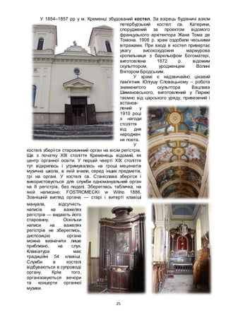 25
У 1854–1857 рр у м. Кременці збудований костел. За взірець будівничі взяли
петербурзький костел св. Катерини,
споруджений за проектом відомого
французького архітектора Жана Тома де
Томона. 1908 р. храм оздобили чеськими
вітражами. При вході в костел привертає
увагу високохудожня мармурова
кропильниця з барельєфом Богоматері,
виготовлена 1872 р. відомим
скульптором, уродженцем Волині
Віктором Бродським.
У храмі є надзвичайно цікавий
пам'ятник Юліушу Словацькому – робота
знаменитого скульптора Вацлава
Шимановського, виготовлений у Парижі
таємно від царського уряду, привезений і
встанов-
лений у
1910 році
з нагоди
століття
від дня
народжен
ня поета.
У
костелі зберігся старовинний орган на вісім регістрів.
Ще з початку ХІХ століття Кременець відомий, як
центр органної освіти. У першій чверті ХІХ століття
тут відкрилась і утримувалась на гроші меценатів
музична школа, в якій вчили, серед інших предметів,
грі на органі. У костелі св. Станіслава зберігся і
використовується для служби одномануальний орган
на 8 регістрів, без педалі. Збереглась табличка, на
якій написано: FOSTROMECKI w Wilno 1886.
Зовнішній вигляд органа — старі і витерті клавіші
мануала, відсутність
написів на важелях
регістрів — видають його
старовину. Оскільки
написи на важелях
регістрів не збереглись,
диспозицію органа
можна визначити лише
приблизно, на слух.
Клавіатура має
традиційні 54 клавіші.
Служби в костелі
відбуваються в супроводі
органу. Крім того,
організовуються вечори
та концерти органної
музики.
 