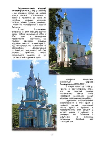 27
Богоявленський жіночий
монастир (XVIII-XX ст.) у Кременці
– це комплекс споруд, що займає
чотири гектари. Складається з
храму з прилеглим до нього Н-
подібним келійним корпусом,
готелем, в’їзною брамою, дзвіницею
і безліччю господарських і робочих
будівель.
Костел Богоявлення,
виконаний в стилі пізнього бароко,
являє собою прямокутний (45м х
15м) храм з витягнутими
пресвітерієм і нартексом, що
трьома арочними входами
відкриває шлях в основний простір
під напівциркульним склепінням на
распалубках. Декоративною
особливістю внутрішньої обробки
служать приставні пілони
тосканського ордера, на які
спираються підпружинені арки.
Навпроти монастиря
знаходиться Церква
Воздвиження (1887-1889).
ЇЇ історія сягає ще 1684 р.
Проста в архітектурному плані,
але на перетині жвавих
торгівельних шляхів вона
незабаром завоювала серця
місцевих православних парафіян.
Дерев’яний одноповерховий
хрестоподібний в плані храм в
північній частині центральної
міської вулиці є будовою в
псевдоруському стилі (акцент у
вигляді щипців і кибалок) з
дзвіницею над бабинцем і
цибулиною на високому
світловому барабані над
средохрестям.
 