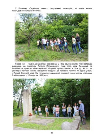 28
У Кременці збереглося чимало старовинних цвинтарів, за якими можна
прослідкувати історію містечка.
Серед них – Польський цвинтар, заснований у 1890 році на схилах гори Воловиці
відповідно до ініціативи Антонія Полмацького, після того, коли Туницький та
Василіанські цвинтарі були передані місцевим православним. У 30-х рр. ХХ ст. на
цвинтарі з’явилася могила невідомого солдата, де поховано поляків, які брали участь
у Першій Світовій війні. На польському кладовищі поховані також жертви німецьких
бомбардувань із 12 вересня 1939 року.
 