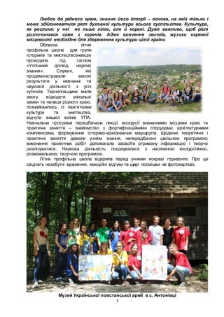 3
Любов до рідного краю, знання його історії – основа, на якій тільки і
може здійснюватися ріст духовної культури всього суспільства. Культура,
як рослина: у неї не лише гілки, але й корені. Дуже важливо, щоб ріст
розпочинався саме з коренів. Адже вивчення звичаїв, музики окремої
місцевості необхідне для збереження культури цілої країни.
Обласна літня
профільна школа для групи
істориків та мистецтвознавців
проходила під гаслом
«Успішний досвід, наукові
знання». Слухачі, які
продемонстрували високі
результати у навчанні та
науковій діяльності з усіх
куточків Тернопільщини мали
змогу відвідати унікальні
замки та палаци рідного краю,
познайомитись із пам’ятками
культури та мистецтва,
відчути вишкіл воїнів УПА.
Навчальна програма передбачала лекції, екскурсії визначними місцями краю та
практичні заняття – знайомство з фортифікаційними спорудами, архітектурними
комплексами, формування історико-краєзнавчих маршрутів. Щоденні теоретичні і
практичні заняття давали учням знання, непередбачені шкільною програмою;
виконання проектних робіт допомагало засвоїти отриману інформацію і творчо
реалізуватися. Наукова діяльність поєднувалася з насиченою екскурсійною,
розважальною, творчою програмою.
Літня профільна школа відкрила перед учнями яскраві горизонти. Про це
свідчать незабутні враження, емоційні відгуки та щирі посмішки на фотокартках.
Музей Української повстанської армії в с. Антонівці
 