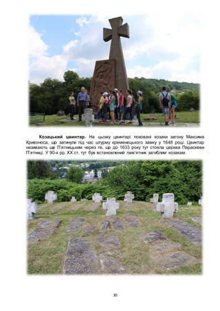 30
Козацький цвинтар. На цьому цвинтарі поховані козаки загону Максима
Кривоноса, що загинули під час штурму кременецького замку у 1648 році. Цвинтар
називають ще П’ятницьким через те, що до 1633 року тут стояла церква Параскеви
П’ятниці. У 90-х рр. ХХ ст. тут був встановлений пам’ятник загиблим козакам.
 