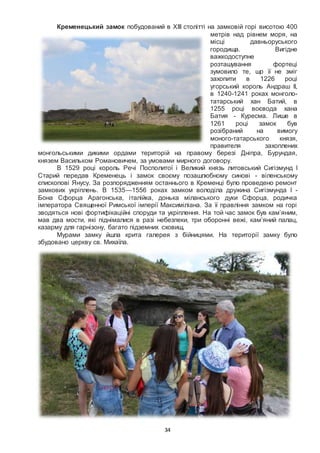 34
Кременецький замок побудований в XIII столітті на замковій горі висотою 400
метрів над рівнем моря, на
місці давньоруського
городища. Вигідне
важкодоступне
розташування фортеці
зумовило те, що її не зміг
захопити в 1226 році
угорський король Андраш II,
в 1240-1241 роках монголо-
татарський хан Батий, в
1255 році воєвода хана
Батия - Куресма. Лише в
1261 році замок був
розібраний на вимогу
моного-татарського князя,
правителя захоплених
монгольськими дикими ордами територій на правому березі Дніпра, Бурундая,
князем Васильком Романовичем, за умовами мирного договору.
В 1529 році король Речі Посполитої і Великий князь литовський Сигізмунд I
Старий передав Кременець і замок своєму позашлюбному синові - віленському
єпископові Янусу. За розпорядженням останнього в Кременці було проведено ремонт
замкових укріплень. В 1535—1556 роках замком володіла дружина Сигізмунда I -
Бона Сфорца Арагонська, італійка, донька міланського дуки Сфорца, родичка
імператора Священної Римської імперії Максиміліана. За її правління замком на горі
зводяться нові фортифікаційні споруди та укріплення. На той час замок був кам’яним,
мав два мости, які піднімалися в разі небезпеки, три оборонні вежі, кам’яний палац,
казарму для гарнізону, багато підземних сховищ.
Мурами замку йшла крита галерея з бійницями. На території замку було
збудовано церкву св. Михаїла.
 