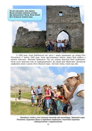 35
З 1569 року, після Люблінської унії, місто і замок переходить до складу Речі
Посполитої. У жовтні 1648 року, після шеститижневої облоги, замок було відбито у
поляків військом Максима Кривоноса. Під час штурму фортецю було зруйновано.
Після цього фортеця вже не відбудовувалася. До наших днів збереглися: двоярусна
надбрамна вежа з аркою, бічні оборонні мури, частково палац і вежа над ним.
Затаївши подих, учні слухали легенду про володарку Замкової гори.
Постать королеви Бони в народних переказах і легендах окутана
підступністю і жорстокістю
На цій горі руїни, мов корона,
Внизу вогнями світять вечори.
Що залишилось? Бона, Бона, Бона!
Ім’я печальне темної гори.
Оксана Пахльовська
 