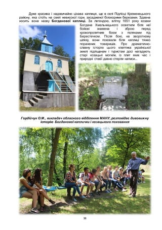 38
Дуже красива і надзвичайно цікава каплиця, що в селі Підлісці Кременецького
району, яка стоїть на схилі невисокої гори, засадженої білокорими березами. Здавна
носить вона назву Богданової каплиці. За легендою, влітку 1651 року козаки
Богдана Хмельницького освятили біля неї
бойові знамена і зброю перед
кровопролитним боєм з поляками під
Берестечком. Після бою, на зворотному
шляху, вони поховали біля каплиці тяжко
поранених товаришів. Про драматично-
славну історію цього клаптика української
землі підліщанам і туристам досі нагадують
старі козацькі могили, із плит яких час і
природні стихії давно стерли написи...
Гордійчук О.М., викладач обласного відділення МАНУ, розповідає дивовижну
історію Богданової каплички і козацького поховання
 