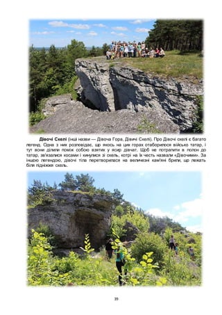 39
Дівочі Скелі (інші назви — Дівоча Гора, Дівичі Скелі). Про Дівочі скелі є багато
легенд. Одна з них розповідає, що якось на цих горах отаборилося військо татар, і
тут вони ділили поміж собою взятих у ясир дівчат. Щоб не потрапити в полон до
татар, зв'язалися косами і кинулися зі скель, котрі на їх честь назвали «Дівочими». За
іншою легендою, дівочі тіла перетворилася на величезні кам'яні брили, що лежать
біля підніжжя скель.
 