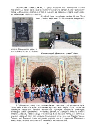 4
Збаразький замок XVII ст. – центр Національного заповідника «Замки
Тернопілля», а також одна з визначних пам’яток міста та області. Саме у Замковому
палаці м. Збаража розмістилася музейна колекція, що розкриває історію нашого краю
від найдавніших часів до сучасності.
Музейний фонд заповідника налічує більше 50-ти
тисяч одиниць зберігання. Всі ці експонати розкривають
історію Збаразького краю у
різні історичні епохи та періоди.
На території Збразького замку XVII ст.
В Збаразькому замку представлено близько двадцяти стаціонарних виставок,
серед яких археологія краю; трипільська культура; етнографія; зброя; дерев’яна
скульптура народного майстра Володимира Лупійчука; сакральна скульптура;
антикварні меблі; нумізматика і боністика; сакральне мистецтво; музейна кімната
владики Австралії, Нової Зеландії і Океанії кир Івана Прашка; галицька і волинська
вишивки; народний одяг; зал кераміки Заслуженого діяча мистецтв України Тараса
Левківа; зал Козацької слави; експозиція знарядь тортур у підземеллі Збаразького
замку; ремесла краю; зал організації тимчасових виставок та інші.
 