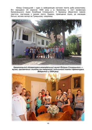 40
Юліуш Словацький – один із найвідоміших світових поетів доби романтизму.
Він народився 20 вересня 1809 року у м. Кременець в сім’ї професора
Кременецького ліцею Евзебіуша Словацького. У Кременці збереглося чимало
пам’яток, пов’язаних з іменем поета: будинок, приміщення ліцею, де викладав
батько, могила матері на Туницькому кладовищі.
Кременецький літературно-меморіальний музей Юліуша Словацького —
музей, присвячений життю та творчості польського поета і драматурга.
Відкритий у 2004 році.
 