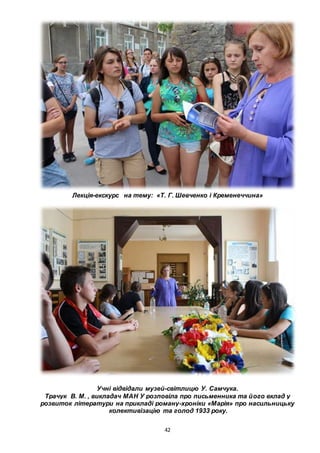 42
Лекція-екскурс на тему: «Т. Г. Шевченко і Кременеччина»
Учні відвідали музей-світлицю У. Самчука.
Трачук В. М. , викладач МАН У розповіла про письменника та його вклад у
розвиток літератури на прикладі роману-хроніки «Марія» про насильницьку
колективізацію та голод 1933 року.
 